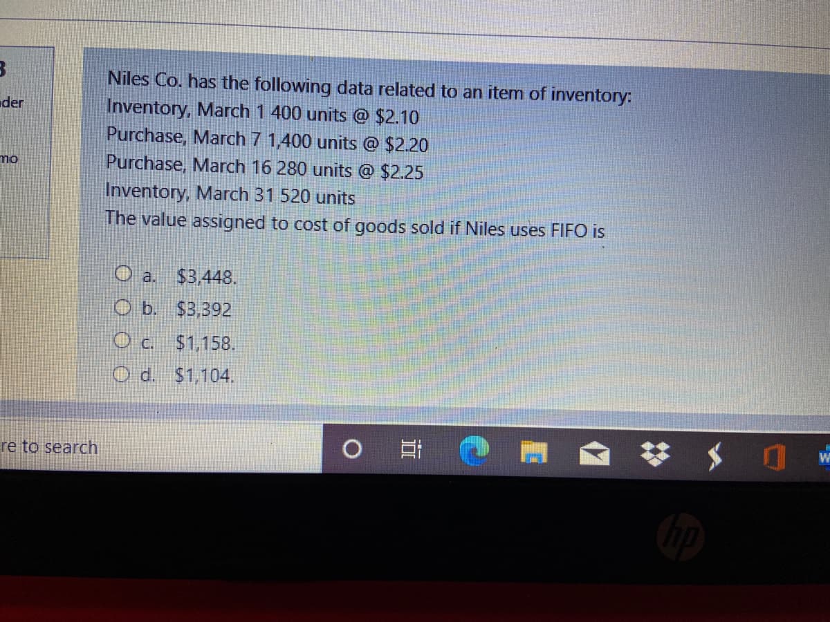 Niles Co. has the following data related to an item of inventory:
Inventory, March 1 400 units @ $2.10
Purchase, March 7 1,400 units @ $2.20
Purchase, March 16 280 units @ $2.25
Inventory, March 31 520 units
The value assigned to cost of goods sold if Niles uses FIFO is
der
O a. $3,448.
O b. $3,392
Oc $1,158.
O d. $1,104.
re to search
近
