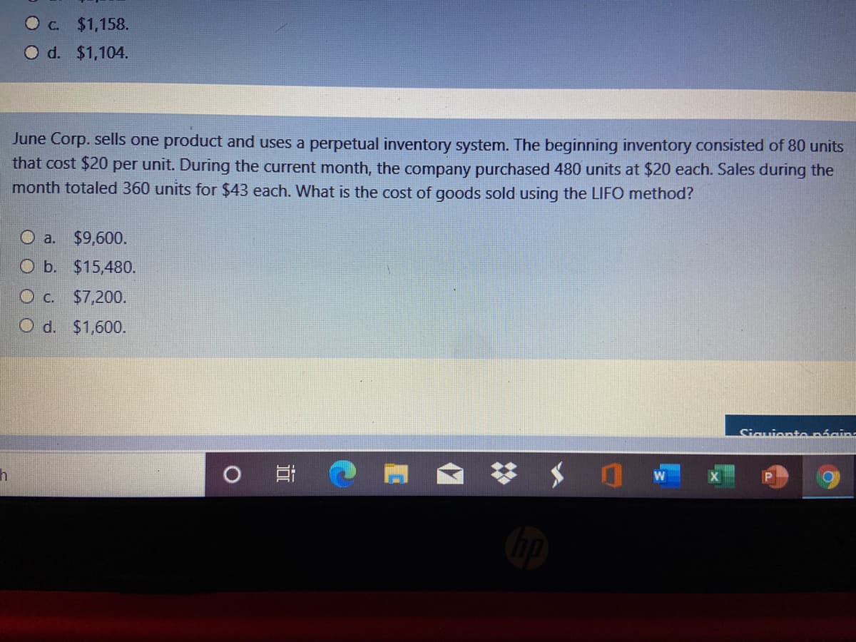 O c. $1,158.
O d. $1,104.
June Corp. sells one product and uses a perpetual inventory system. The beginning inventory consisted of 80 units
that cost $20 per unit. During the current month, the company purchased 480 units at $20 each. Sales during the
month totaled 360 units for $43 each. What is the cost of goods sold using the LIFO method?
O a.
$9,600.
O b. $15,480.
O c. $7,200.
O d. $1,600.
Siguientenácins
