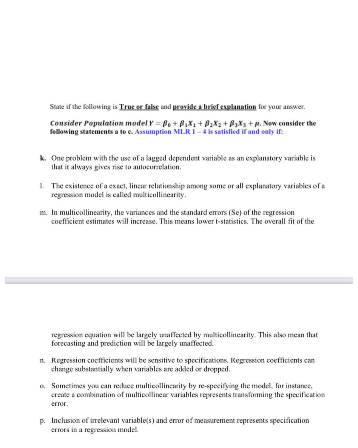 State if the following is True or false and provide a brief explanation for
your answer.
Consider Population model Y = Bo+ B1X1+ B2X2+ B3X3 + µ. Now consider the
following statements a to c. Assumption MLR 1 – 4 is satisfied if and only if:
k. One problem with the use of a lagged dependent variable as an explanatory variable is
that it always gives rise to autocorrelation.
1. The existence of a exact, linear relationship among some or all explanatory variables of a
regression model is called multicollinearity.
m. In multicollinearity, the variances and the standard errors (Se) of the regression
coefficient estimates will increase. This means lower t-statistics. The overall fit of the
regression equation will be largely unaffected by multicollinearity. This also mean that
forecasting and prediction will be largely unaffected.
n. Regression coefficients will be sensitive to specifications. Regression coefficients can
change substantially when variables are added or dropped.
o. Sometimes you can reduce multicollinearity by re-specifying the model, for instance,
create a combination of multicollinear variables represents transforming the specification
error.
p. Inclusion of irrelevant variable(s) and error of measurement represents specification
errors in a regression model.
