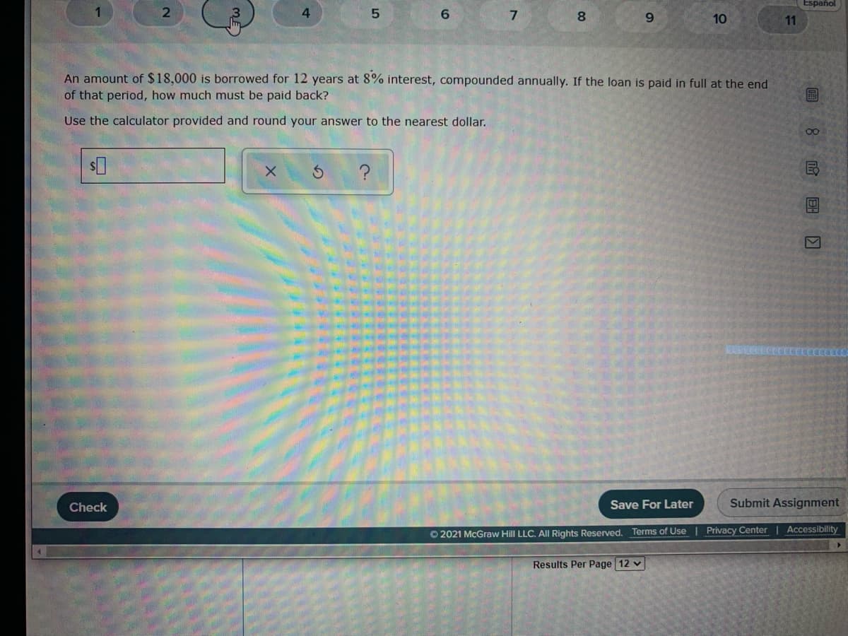 Español
6.
7
8.
9.
10
11
An amount of $18,000 is borrowed for 12 years at 8% interest, compounded annually. If the loan is paid in full at the end
of that period, how much must be paid back?
Use the calculator provided and round your answer to the nearest dollar.
8.
?
Check
Save For Later
Submit Assignment
O 2021 McGraw Hill LLC. AlIl Rights Reserved. Terms of Use | Privacy Center | Accessibility
Results Per Page 12 v
