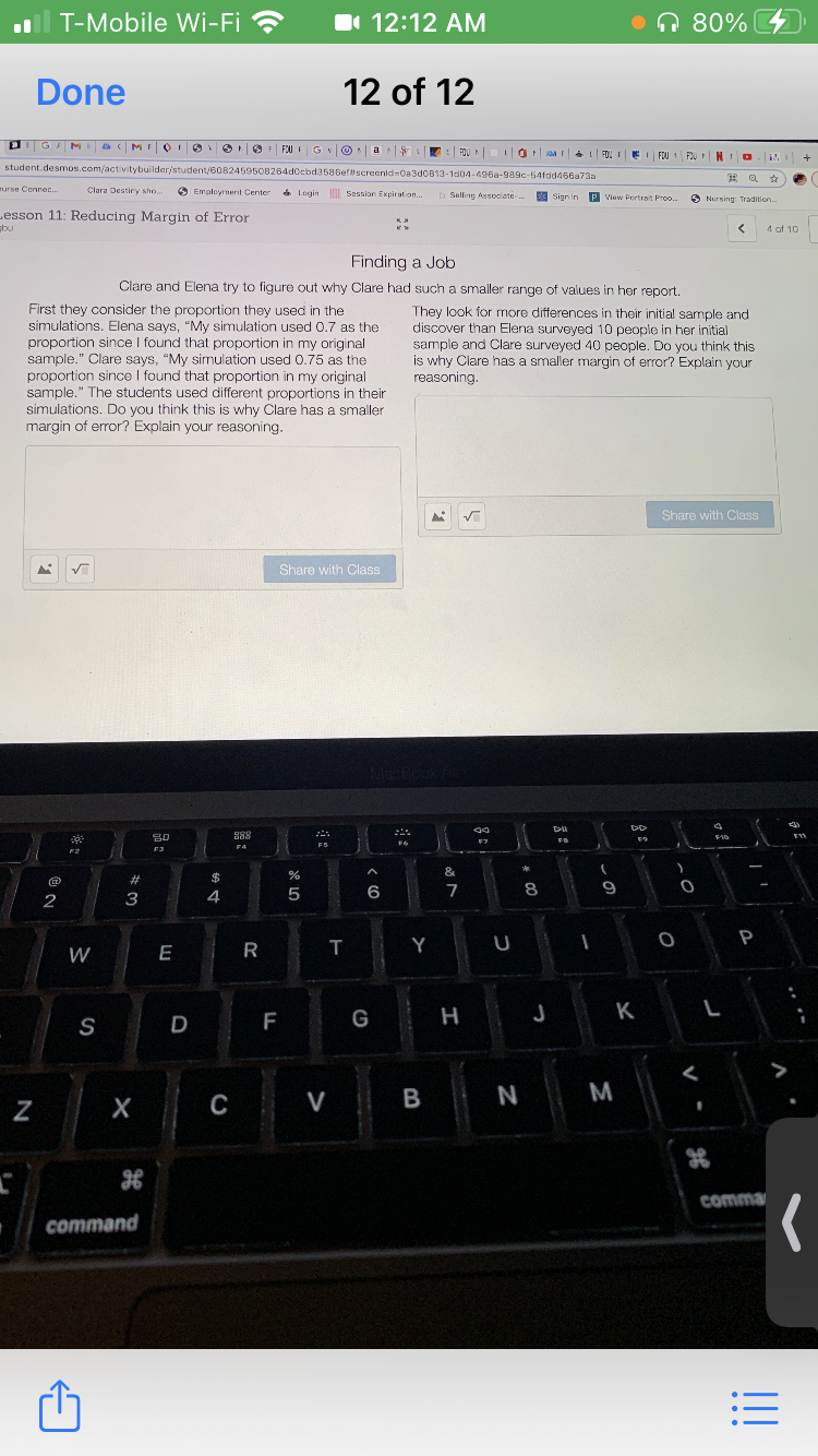 T-Mobile Wi-Fi ?
I 12:12 AM
•n 80%
Done
12 of 12
FOUI GVOA
a
FOU I O ME FO! E FOU
FOU NIO
student.desmos.com/activitybuilder/student/608245950B264dCcbd3586efscreenid=0a3d0B13-1d04-496a-989c-54fdd466a73a
eurse Connec.
Clara Destiny sho.
O Employment Center
Login Sassion Expiration.
b Selling Associate
Sign in
P View Portrait Proo..
O Nursing: Tradition.
Lesson 11: Reducing Margin of Error
Ebu
4 of 10
Finding a Job
Clare and Elena try to figure out why Clare had such a smaller range of values in her report.
First they consider the proportion they used in the
simulations, Elena says, "My simulation used 0.7 as the
proportion since I found that proportion in my original
sample." Clare says, "My simulation used O.75 as the
proportion since I found that proportion in my original
sample." The students used different proportions in their
simulations. Do you think this is why Clare has a smaller
margin of error? Explain your reasoning.
They look for more differences in their initial sample and
discover than Elena surveyed 10 people in her initial
sample and Clare surveyed 40 people. Do you think this
is why Clare has a smaller margin of error? Explain your
reasoning.
Share with Class
Share with Class
MacPoo
S88
80
F3
F7
F5
F4
&
2#
$
6
7
8.
2
3
4
P
W
E
R
T
Y
F
G
H
J
K
L
S
D
C
V
N
M
comma
command
N
