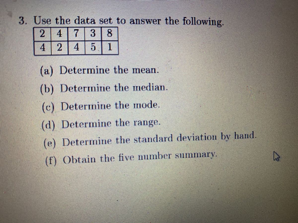 3. Use the data set to answer the following.
2 4 7 3 8
4 2
4 5 1
(a) Determine the mean.
(b) Determine the median.
(c) Determine the mode.
(d) Determine the range.
(e) Determine the standard deviation by hand.
(f) Obtain the five mimber summary.
