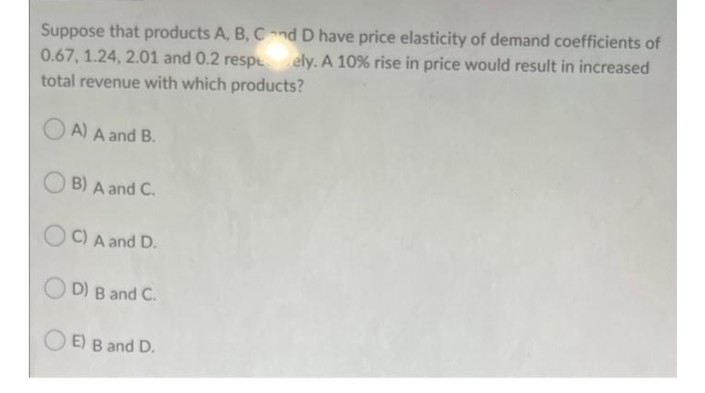 Suppose that products A, B, Cnd D have price elasticity of demand coefficients of
0.67, 1.24, 2.01 and 0.2 respE
ely. A 10% rise in price would result in increased
total revenue with which products?
A) A and B.
OB) A and C.
O C) A and D.
O D) B and C.
O E) B and D.
