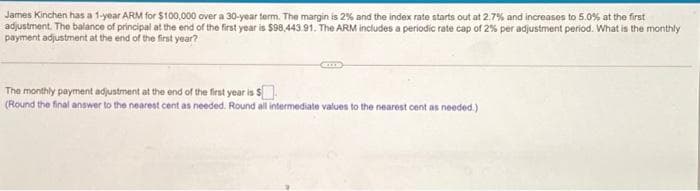 James Kinchen has a 1-year ARM for $100,000 over a 30-year term. The margin is 2% and the index rate starts out at 2.7% and increases to 5.0% at the first
adjustment. The balance of principal at the end of the first year is $98,443.91. The ARM includes a periodic rate cap of 2% per adjustment period. What is the monthly
payment adjustment at the end of the first year?
The monthly payment adjustment at the end of the first year is $
(Round the final answer to the nearest cent as needed. Round all intermediate values to the nearest cent as needed.)
