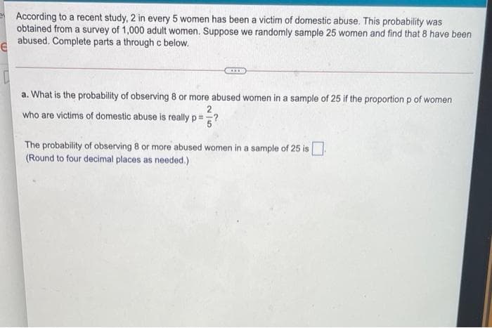 According to a recent study, 2 in every 5 women has been a victim of domestic abuse. This probability was
obtained from a survey of 1,000 adult women. Suppose we randomly sample 25 women and find that 8 have been
abused. Complete parts a through c below.
a. What is the probability of observing 8 or more abused women in a sample of 25 if the proportion p of women
who are victims of domestic abuse is really p=?
The probability of observing 8 or more abused women in a sample of 25 is
(Round to four decimal places as needed.)
