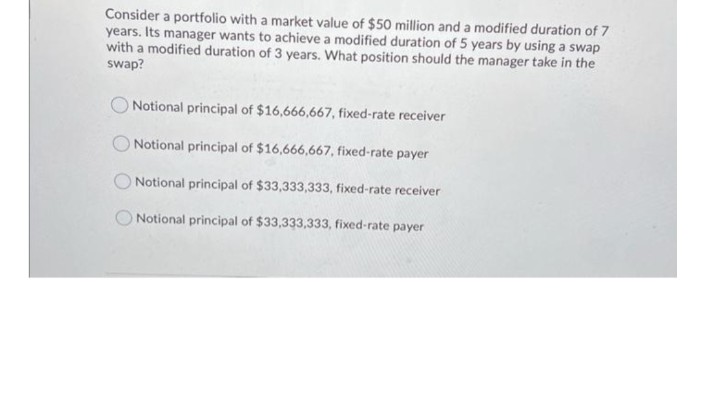 Consider a portfolio with a market value of $50 million and a modified duration of 7
years. Its manager wants to achieve a modified duration of 5 years by using a swap
with a modified duration of 3 years. What position should the manager take in the
swap?
ONotional principal of $16,666,667, fixed-rate receiver
Notional principal of $16,666,667, fixed-rate payer
Notional principal of $33,333,333, fixed-rate receiver
Notional principal of $33,333,333, fixed-rate payer
