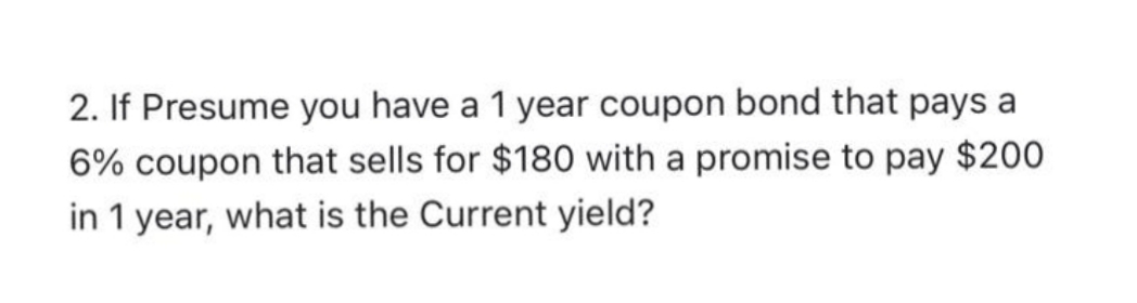 2. If Presume you have a 1 year coupon bond that pays a
6% coupon that sells for $180 with a promise to pay $200
in 1 year, what is the Current yield?
