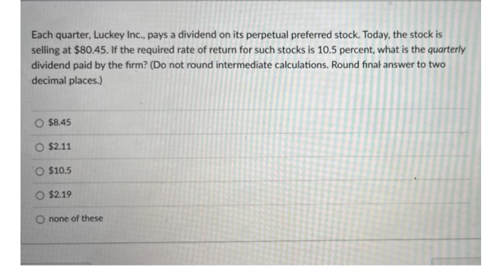 Each quarter, Luckey Inc., pays a dividend on its perpetual preferred stock. Today, the stock is
selling at $80.45. If the required rate of return for such stocks is 10.5 percent, what is the quarterly
dividend paid by the firm? (Do not round intermediate calculations. Round final answer to two
decimal places.)
O $8.45
O $2.11
O $10.5
O $2.19
O none of these
