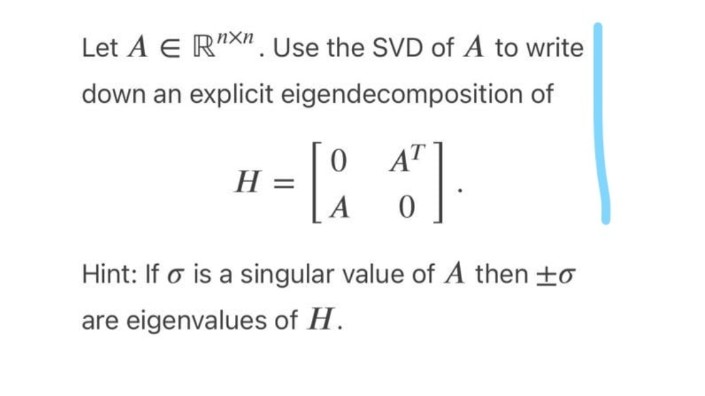 Let A E R"X". Use the SVD of A to write
down an explicit eigendecomposition of
O AT
H =
= H
A
Hint: If o is a singular value of A then +o
are eigenvalues of H.
