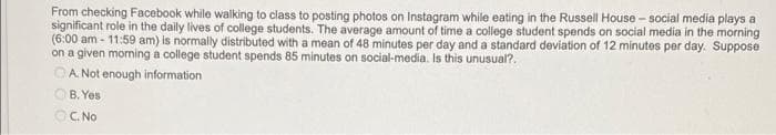 From checking Facebook while walking to class to posting photos on Instagram while eating in the Russell House - social media plays a
significant role in the daily lives of college students. The average amount of time a college student spends on social media in the morning
(6:00 am - 11:59 am) is normally distributed with a mean of 48 minutes per day and a standard deviation of 12 minutes per day. Suppose
on a given morning a college student spends 85 minutes on social-media. Is this unusual?.
OA. Not enough information
OB. Yes
OC. No

