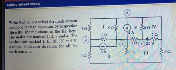 Upload answer sheets
Write (but do not solve) the mesh current
and node voltage equations by inspection
(directly) for the circuit in the fig. here.
The nodes are marked 1, 2, 3 and 4. The
meshes are marked I, II, III, IV and V.
Assume clockwise direction for all the
mesh currents.
I 5a O v $80 IV
4 A
323
20
30 1 25 V
ЗА
II
III
42
