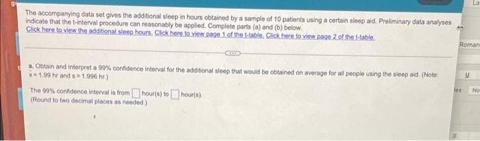 The accompanying data set gives the additional sleep in hours obtained by a sample of 10 patients using a certain sleep aid. Preliminary data analyses
indicate that the t-interval procedure can reasonably be applied. Complete parts (a) and (b) below.
Click here to view the additional sleep hours. Click here to view page 1 of the t-table, Click here to view page 2 of the t-table
Roman
a. Obtain and interpret a 99% confidence interval for the additional sleep that would be obtained on average for all people using the sleep aid. (Note:
x=1.99 hr and s1.996 hr.)
les
No
The 99% confidence interval is fromhour(s) tohour(s)
(Round to two decimal places as needed.)
