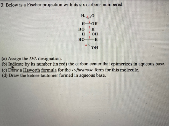 3. Below is a Fischer projection with its six carbons numbered.
H.
H OH
но
H-
-OH
Но
(a) Assign the D/L designation.
(b) Indicate by its number (in red) the carbon center that epimerizes in aqueous base.
(c) Draw a Haworth formula for the a-furanose form for this molecule.
