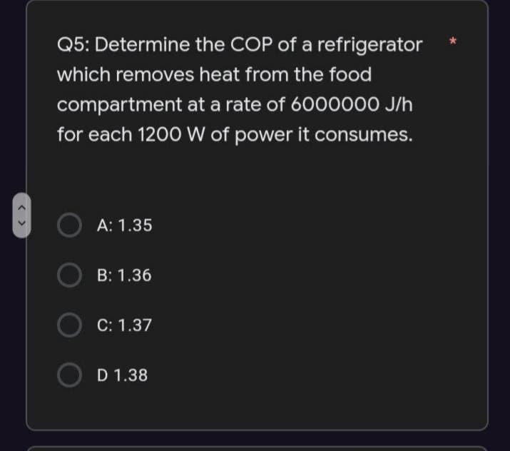 < >
Q5: Determine the COP of a refrigerator
which removes heat from the food
compartment at a rate of 6000000 J/h
for each 1200 W of power it consumes.
A: 1.35
B: 1.36
C: 1.37
D 1.38