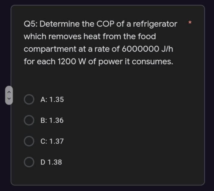 <
Q5: Determine the COP of a refrigerator
which removes heat from the food
compartment at a rate of 6000000 J/h
for each 1200 W of power it consumes.
A: 1.35
OB: 1.36
C: 1.37
D 1.38