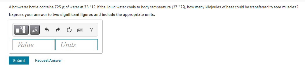 A hot-water bottle contains 725 g of water at 73 °C. If the liquid water cools to body temperature (37 °C), how many kilojoules of heat could be transferred to sore muscles?
Express your answer to two significant figures and include the appropriate units.
HẢ
Value
Units
Submit
Request Answer
