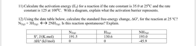 11) Calculate the activation energy (E.) for a reaction if the rate constant is 35.0 at 25°C and the rate
constant is 125 at 100°C. With a diagram, explain what the activation barrier represents.
12) Using the date table below, calculate the standard free-energy change, AG°, for the reaction at 25 °C?
Ng) + 3H2g) +→ 2NH3(g). Is this reaction spontaneous? Explain.
NH3(g)
193.0
S°, J/(K.mol)
AH (kJ/mol)
191.5
130.6
-45.9
