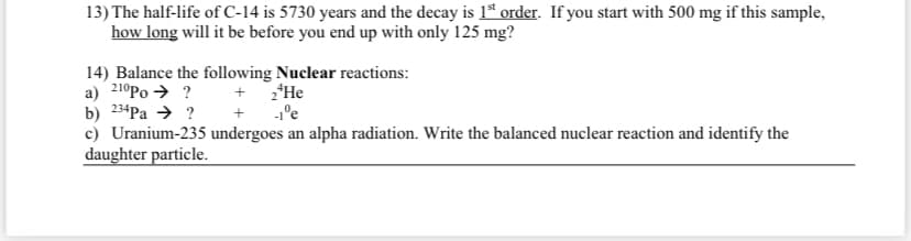 13) The half-life of C-14 is 5730 years and the decay is 1ª order. If you start with 500 mg if this sample,
how long will it be before you end up with only 125 mg?
14) Balance the following Nuclear reactions:
a) 210Po → ?
b) 234Pa → ? + 1°e
c) Uranium-235 undergoes an alpha radiation. Write the balanced nuclear reaction and identify the
daughter particle.
+ 2'He
