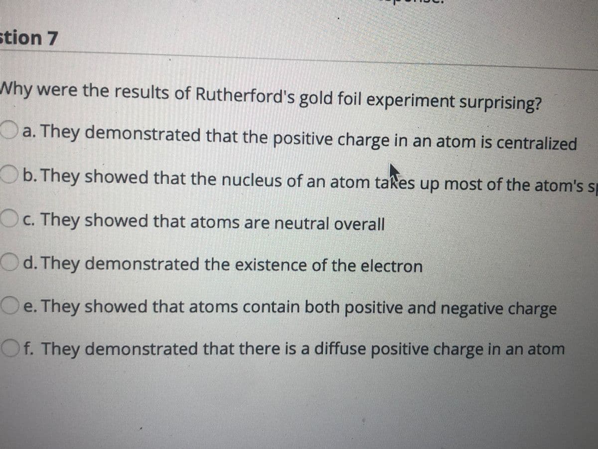stion 7
Why were the results of Rutherford's gold foil experiment surprising?
Oa. They demonstrated that the positive charge in an atom is centralized
Ob. They showed that the nucleus of an atom takes up most of the atom's s
Oc. They showed that atoms are neutral overall
Od. They demonstrated the existence of the electron
Oe. They showed that atoms contain both positive and negative charge
Of. They demonstrated that there is a diffuse positive charge in an atom
