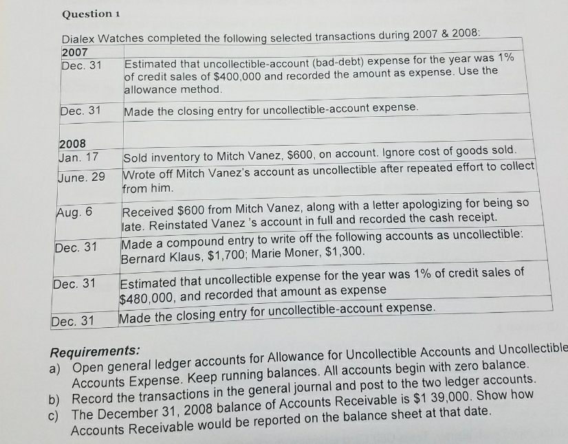 Question 1
Dialex Watches completed the following selected transactions during 2007 & 2008:
2007
Dec. 31
Estimated that uncollectible-account (bad-debt) expense for the year was 1%
of credit sales of $400,000 and recorded the amount as expense. Use the
allowance method.
Dec. 31
Made the closing entry for uncollectible-account expense.
2008
Jan. 17
Sold inventory to Mitch Vanez, $600, on account. Ignore cost of goods sold.
Wrote off Mitch Vanez's account as uncollectible after repeated effort to collect
from him.
June. 29
Aug. 6
Received $600 from Mitch Vanez, along with a letter apologizing for being so
late. Reinstated Vanez 's account in full and recorded the cash receipt.
Made a compound entry to write off the following accounts as uncollectible:
Bernard Klaus, $1,700; Marie Moner, $1,300.
Dec. 31
Dec. 31
Estimated that uncollectible expense for the year was 1% of credit sales of
$480,000, and recorded that amount as expense
Made the closing entry for uncollectible-account expense.
Dec. 31
Requirements:
a) Open general ledger accounts for Allowance for Uncollectible Accounts and Uncollectible
Accounts Expense. Keep running balances. All accounts begin with zero balance.
b) Record the transactions in the general journal and post to the two ledger accounts.
c) The December 31, 2008 balance of Accounts Receivable is $1 39,000. Show how
Accounts Receivable would be reported on the balance sheet at that date.
