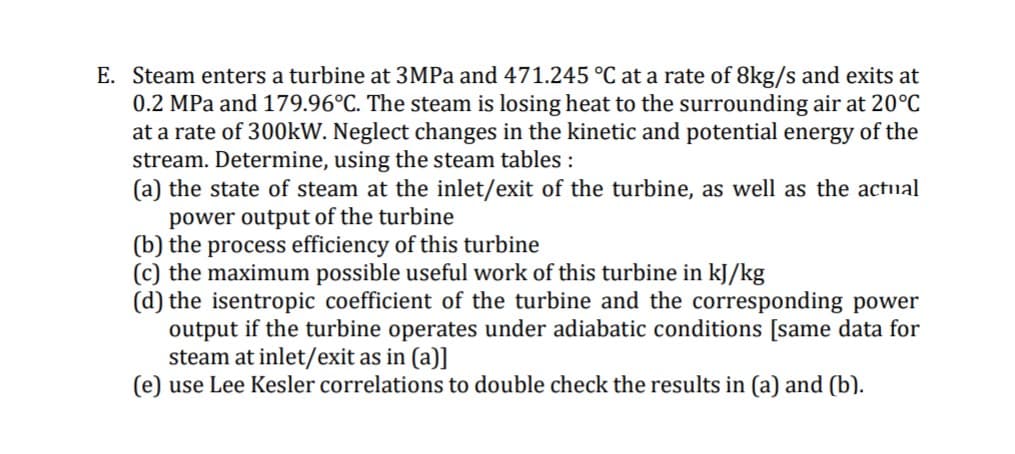 E. Steam enters a turbine at 3MPA and 471.245 °C at a rate of 8kg/s and exits at
0.2 MPa and 179.96°C. The steam is losing heat to the surrounding air at 20°C
at a rate of 300kW. Neglect changes in the kinetic and potential energy of the
stream. Determine, using the steam tables :
(a) the state of steam at the inlet/exit of the turbine, as well as the actual
power output of the turbine
(b) the process efficiency of this turbine
(c) the maximum possible useful work of this turbine in kJ/kg
(d) the isentropic coefficient of the turbine and the corresponding power
output if the turbine operates under adiabatic conditions [same data for
steam at inlet/exit as in (a)]
(e) use Lee Kesler correlations to double check the results in (a) and (b).

