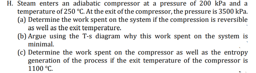 H. Steam enters an adiabatic compressor at a pressure of 200 kPa and a
temperature of 250 °C. At the exit of the compressor, the pressure is 3500 kPa.
(a) Determine the work spent on the system if the compression is reversible
as well as the exit temperature.
(b) Argue using the T-s diagram why this work spent on the system is
minimal.
(c) Determine the work spent on the compressor as well as the entropy
generation of the process if the exit temperature of the compressor is
1100 °C.
