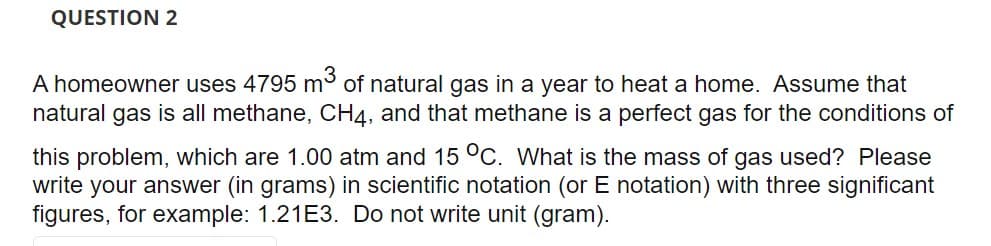 QUESTION 2
A homeowner uses 4795 m³ of natural gas in a year to heat a home. Assume that
natural gas is all methane, CH4, and that methane is a perfect gas for the conditions of
this problem, which are 1.00 atm and 15 °C. What is the mass of gas used? Please
write your answer (in grams) in scientific notation (or E notation) with three significant
figures, for example: 1.21E3. Do not write unit (gram).
