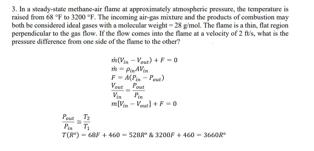 3. In a steady-state methane-air flame at approximately atmospheric pressure, the temperature is
raised from 68 °F to 3200 °F. The incoming air-gas mixture and the products of combustion may
both be considered ideal gases with a molecular weight = 28 g/mol. The flame is a thin, flat region
perpendicular to the gas flow. If the flow comes into the flame at a velocity of 2 ft/s, what is the
pressure difference from one side of the flame to the other?
T2
m(Vin - Vout) + F = 0
m = PinAVin
F = A(Pin-Pout)
Vout
Pout
=
Vin Pin
m[Vin - Vout] + F = 0
Pout
Pin
T(Rº) = 68F + 460 = 528R° & 3200F + 460 = 3660Rº
