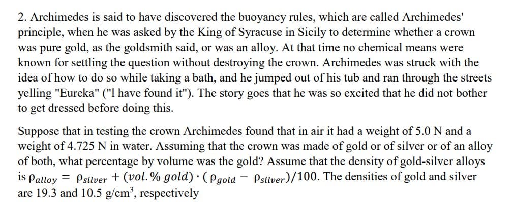 2. Archimedes is said to have discovered the buoyancy rules, which are called Archimedes'
principle, when he was asked by the King of Syracuse in Sicily to determine whether a crown
was pure gold, as the goldsmith said, or was an alloy. At that time no chemical means were
known for settling the question without destroying the crown. Archimedes was struck with the
idea of how to do so while taking a bath, and he jumped out of his tub and ran through the streets
yelling "Eureka" ("I have found it"). The story goes that he was so excited that he did not bother
to get dressed before doing this.
Suppose that in testing the crown Archimedes found that in air it had a weight of 5.0 N and a
weight of 4.725 N in water. Assuming that the crown was made of gold or of silver or of an alloy
of both, what percentage by volume was the gold? Assume that the density of gold-silver alloys
is Palloy
= Psilver + (vol.% gold). (Pgold Psilver)/100. The densities of gold and silver
are 19.3 and 10.5 g/cm³, respectively