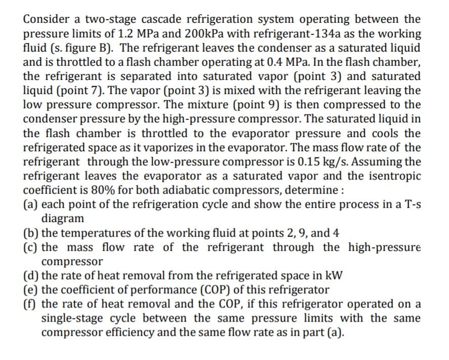 Consider a two-stage cascade refrigeration system operating between the
pressure limits of 1.2 MPa and 200kPa with refrigerant-134a as the working
fluid (s. figure B). The refrigerant leaves the condenser as a saturated liquid
and is throttled to a flash chamber operating at 0.4 MPa. In the flash chamber,
the refrigerant is separated into saturated vapor (point 3) and saturated
liquid (point 7). The vapor (point 3) is mixed with the refrigerant leaving the
low pressure compressor. The mixture (point 9) is then compressed to the
condenser pressure by the high-pressure compressor. The saturated liquid in
the flash chamber is throttled to the evaporator pressure and cools the
refrigerated space as it vaporizes in the evaporator. The mass flow rate of the
refrigerant through the low-pressure compressor is 0.15 kg/s. Assuming the
refrigerant leaves the evaporator as a saturated vapor and the isentropic
coefficient is 80% for both adiabatic compressors, determine :
(a) each point of the refrigeration cycle and show the entire process in a T-s
diagram
(b) the temperatures of the working fluid at points 2, 9, and 4
(c) the mass flow rate of the refrigerant through the high-pressure
compressor
(d) the rate of heat removal from the refrigerated space in kW
(e) the coefficient of performance (COP) of this refrigerator
(f) the rate of heat removal and the COP, if this refrigerator operated on a
single-stage cycle between the same pressure limits with the same
compressor efficiency and the same flow rate as in part (a).
