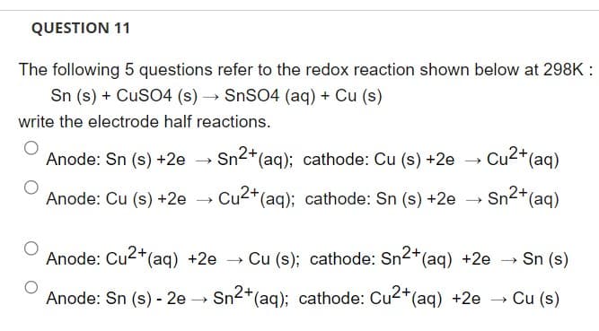 QUESTION 11
The following 5 questions refer to the redox reaction shown below at 298K :
Sn (s) + CuSO4 (s) → SnSO4 (aq) + Cu (s)
write the electrode half reactions.
Anode: Sn (s) +2e
Anode: Cu (s) +2e
Sn2+ (aq); cathode: Cu (s) +2e
Cu2+ (aq); cathode: Sn (s) +2e
→
Cu²+ (aq)
Sn²+ (aq)
Anode: Cu²+ (aq) +2e → Cu (s); cathode: Sn²+ (aq) +2e →
→ Sn (s)
Anode: Sn (s) - 2e →→ Sn2+ (aq); cathode: Cu2+ (aq) +2e → Cu (s)