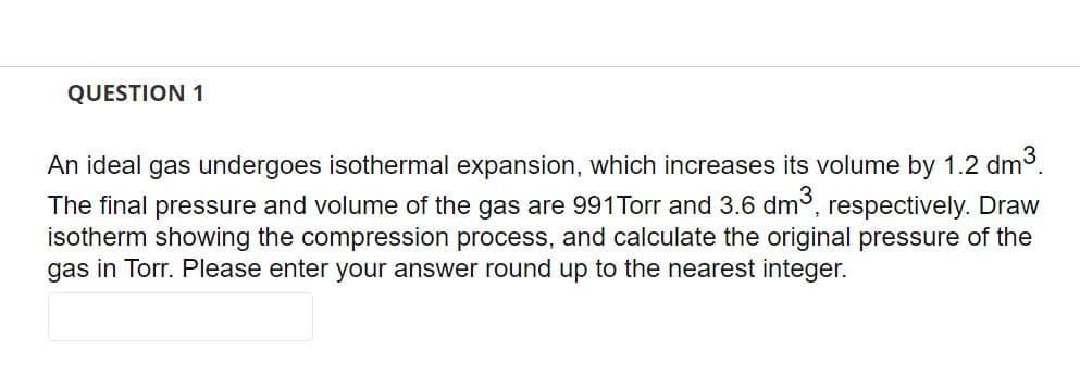 QUESTION 1
An ideal gas undergoes isothermal expansion, which increases its volume by 1.2 dm³.
The final pressure and volume of the gas are 991 Torr and 3.6 dm³, respectively. Draw
isotherm showing the compression process, and calculate the original pressure of the
gas in Torr. Please enter your answer round up to the nearest integer.