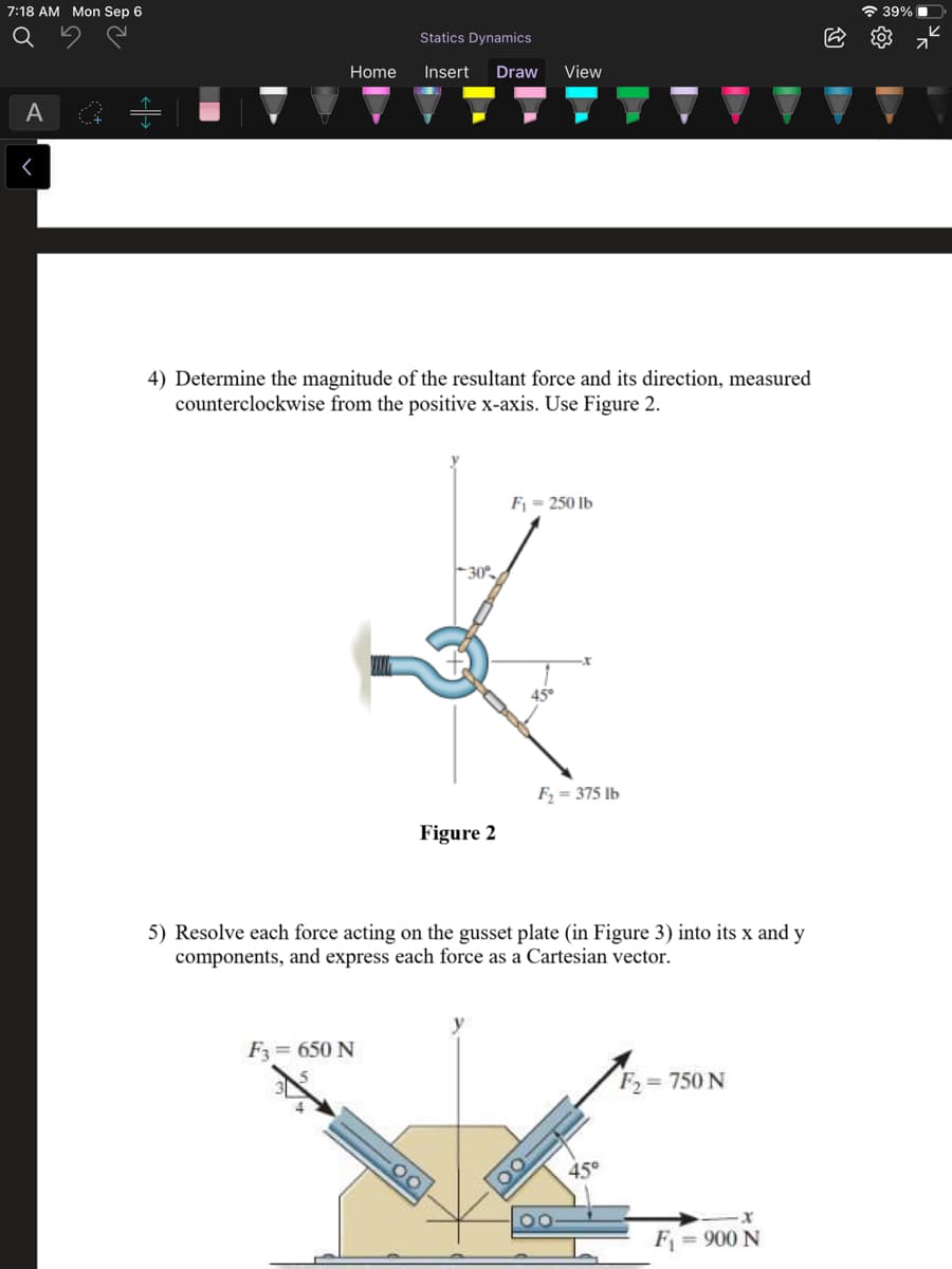 7:18 AM Mon Sep 6
a 39% I
Statics Dynamics
Home
Insert
Draw
View
A
4) Determine the magnitude of the resultant force and its direction, measured
counterclockwise from the positive x-axis. Use Figure 2.
Fj = 250 lb
-30°
F = 375 Ib
Figure 2
5) Resolve each force acting on the gusset plate (in Figure 3) into its x and y
components, and express each force as a Cartesian vector.
F = 650 N
F, = 750 N
00
45°
F
= 900 N
