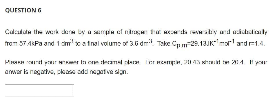 QUESTION 6
Calculate the work done by a sample of nitrogen that expends reversibly and adiabatically
from 57.4kPa and 1 dm³ to a final volume of 3.6 dm³. Take Cp,m-29.13JK-1mol-1 and r=1.4.
Please round your answer to one decimal place. For example, 20.43 should be 20.4. If your
anwer is negative, please add negative sign.