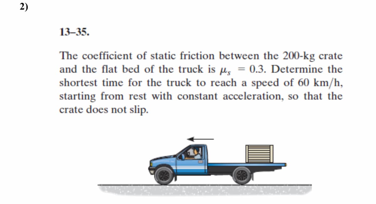 2)
13–35.
The coefficient of static friction between the 200-kg crate
and the flat bed of the truck is µs = 0.3. Determine the
shortest time for the truck to reach a speed of 60 km/h,
starting from rest with constant acceleration, so that the
crate does not slip.
