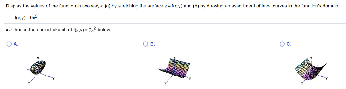 Display the values of the function in two ways: (a) by sketching the surface z = f(x,y) and (b) by drawing an assortment of level curves in the function's domain.
f(x,y) = 9x2
a. Choose the correct sketch of f(x,y) = 9x2 below.
O A.
В.
Oc.
y
