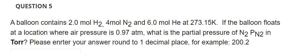 QUESTION 5
A balloon contains 2.0 mol H₂, 4mol N2 and 6.0 mol He at 273.15K. If the balloon floats
at a location where air pressure is 0.97 atm, what is the partial pressure of N2 PN2 in
Torr? Please enter your answer round to 1 decimal place, for example: 200.2