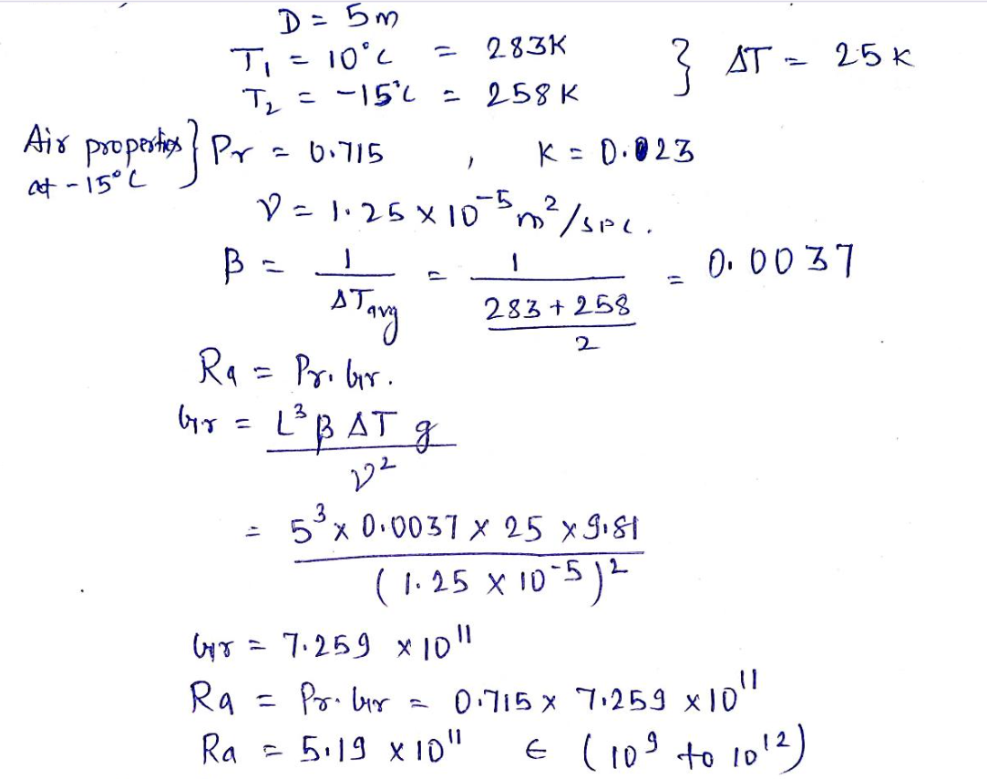 D = 5m
T₁ = 10°C
283K
T₂ = -15°2 = 258 K
Air properties } Pr = 0.715
at -15°C
K = 0.023
D = 1·25x105 m² / SPL.
B =
1
stavy
R₁ = Pribir.
br = L³ BAT g
222
=
7.259 x 1011
X
283+258
5x0,0037x 25 xgist
(1.25 x 10-5) 2
Gir
Ra
=
Pr. bur
Ra = 5:19 x 10"
2
} AT = 25 K
0.0037
0.715x 7.259 x 1011
€ (10³ to 10¹2)