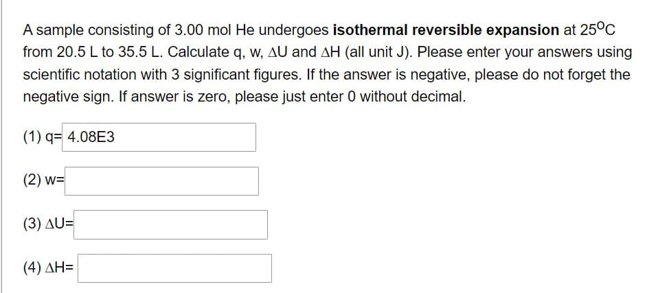 A sample consisting of 3.00 mol He undergoes isothermal reversible expansion at 25°C
from 20.5 L to 35.5 L. Calculate q, w, AU and AH (all unit J). Please enter your answers using
scientific notation with 3 significant figures. If the answer is negative, please do not forget the
negative sign. If answer is zero, please just enter 0 without decimal.
(1) q= 4.08E3
(2) W=
(3) AU=
(4) ΔΗ=