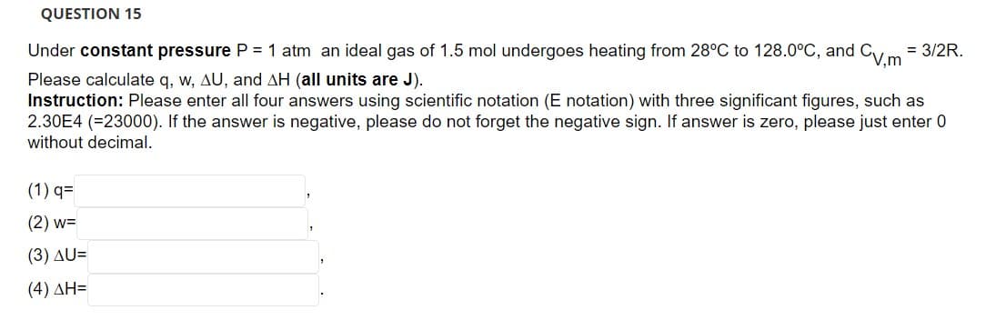 QUESTION 15
Under constant pressure P = 1 atm an ideal gas of 1.5 mol undergoes heating from 28°C to 128.0°C, and CV,m = 3/2R.
Please calculate q, w, AU, and AH (all units are J).
Instruction: Please enter all four answers using scientific notation (E notation) with three significant figures, such as
2.30E4 (=23000). If the answer is negative, please do not forget the negative sign. If answer is zero, please just enter 0
without decimal.
(1) q=
(2) w=
(3) AU=
(4) ΔΗ=