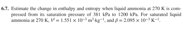 6.7. Estimate the change in enthalpy and entropy when liquid ammonia at 270 K is com-
pressed from its saturation pressure of 381 kPa to 1200 kPa. For saturated liquid
ammonia at 270 K, V¹ = 1.551 × 10-³ m³-kg-¹, and ß = 2.095 × 10-³ K-¹.