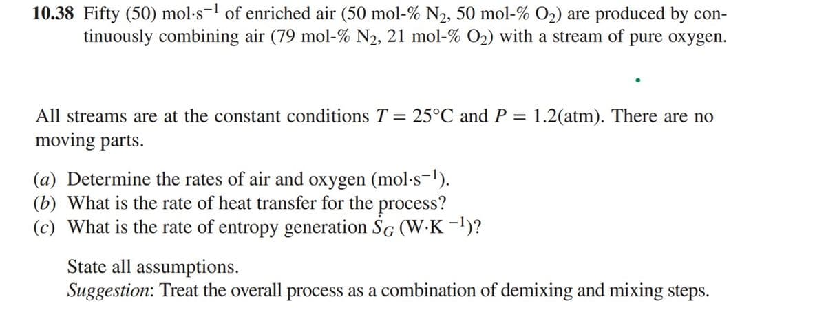 10.38 Fifty (50) mol·s-¹ of enriched air (50 mol-% N₂, 50 mol-% O₂) are produced by con-
tinuously combining air (79 mol-% N2, 21 mol-% O₂) with a stream of pure oxygen.
All streams are at the constant conditions T = 25°C and P =
moving parts.
(a) Determine the rates of air and oxygen (mol-s-¹).
(b) What is the rate of heat transfer for the process?
(c) What is the rate of entropy generation SG (W-K-¹)?
1.2(atm). There are no
State all assumptions.
Suggestion: Treat the overall process as a combination of demixing and mixing steps.