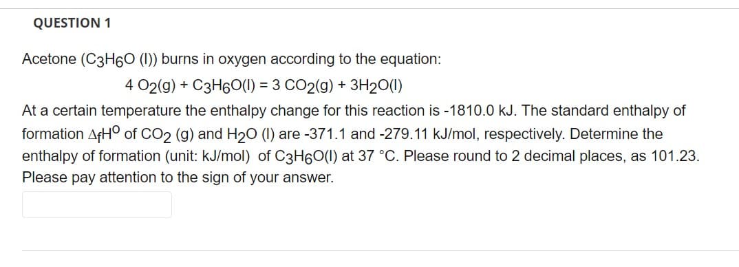 QUESTION 1
Acetone (C3H6O (1)) burns in oxygen according to the equation:
4 02(g) + C3H60(I) = 3 CO2(g) + 3H₂O(1)
At a certain temperature the enthalpy change for this reaction is -1810.0 kJ. The standard enthalpy of
formation AfHO of CO2 (g) and H₂O (1) are -371.1 and -279.11 kJ/mol, respectively. Determine the
enthalpy of formation (unit: kJ/mol) of C3H6O(l) at 37 °C. Please round to 2 decimal places, as 101.23.
Please pay attention to the sign of your answer.