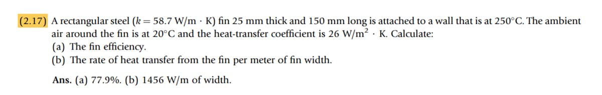 (2.17) A rectangular steel (k = 58.7 W/mK) fin 25 mm thick and 150 mm long is attached to a wall that is at 250°C. The ambient
air around the fin is at 20°C and the heat-transfer coefficient is 26 W/m² K. Calculate:
(a) The fin efficiency.
(b) The rate of heat transfer from the fin per meter of fin width.
Ans. (a) 77.9%. (b) 1456 W/m of width.