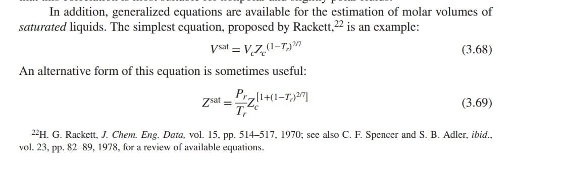 In addition, generalized equations are available for the estimation of molar volumes of
saturated liquids. The simplest equation, proposed by Rackett, 22 is an example:
Vsat = = VcZc (1-T,)2/7
An alternative form of this equation is sometimes useful:
Zsat = Prz[1+(1-7,2/7]
Tr
(3.68)
(3.69)
22H. G. Rackett, J. Chem. Eng. Data, vol. 15, pp. 514-517, 1970; see also C. F. Spencer and S. B. Adler, ibid.,
vol. 23, pp. 82-89, 1978, for a review of available equations.