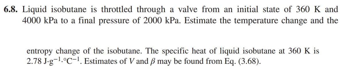 6.8. Liquid isobutane is throttled through a valve from an initial state of 360 K and
4000 kPa to a final pressure of 2000 kPa. Estimate the temperature change and the
entropy change of the isobutane. The specific heat of liquid isobutane at 360 K is
2.78 J.g-¹.°C-1. Estimates of V and ß may be found from Eq. (3.68).