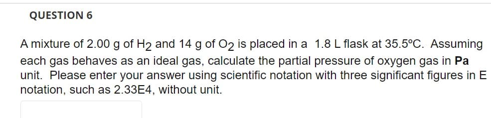 QUESTION 6
A mixture of 2.00 g of H₂ and 14 g of O2 is placed in a 1.8 L flask at 35.5°C. Assuming
each gas behaves as an ideal gas, calculate the partial pressure of oxygen gas in Pa
unit. Please enter your answer using scientific notation with three significant figures in E
notation, such as 2.33E4, without unit.