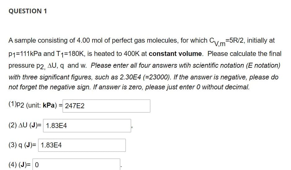 QUESTION 1
A sample consisting of 4.00 mol of perfect gas molecules, for which CV,m=5R/2, initially at
P1=111kPa and T1=180K, is heated to 400K at constant volume. Please calculate the final
pressure p2, AU, q and w. Please enter all four answers wtih scientific notation (E notation)
with three significant figures, such as 2.30E4 (=23000). If the answer is negative, please do
not forget the negative sign. If answer is zero, please just enter 0 without decimal.
(1)p2 (unit: kPa) = 247E2
(2) AU (J)= 1.83E4
(3) q (J)= 1.83E4
(4) (J)= 0