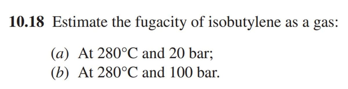 10.18 Estimate the fugacity of isobutylene as a gas:
(a) At 280°C and 20 bar;
(b) At 280°C and 100 bar.