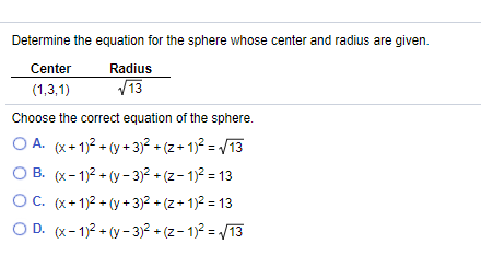 Determine the equation for the sphere whose center and radius are given.
Center
Radius
(1,3,1)
V13
Choose the correct equation of the sphere.
O A. (x+ 1)2 + (y + 3)? + (z+ 1)? = /13
O B. (x- 1)2 + (y - 3)2 + (z- 1)2 = 13
OC. (x+ 1)2 + (y + 3)2 + (z+ 1)2 = 13
O D. (x- 1)2 + (y - 3)2 + (z- 1)2 = /13
